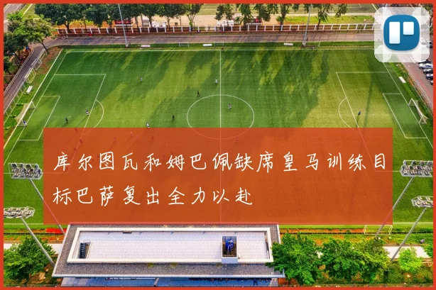 库尔图瓦和姆巴佩缺席皇马训练目标巴萨复出全力以赴