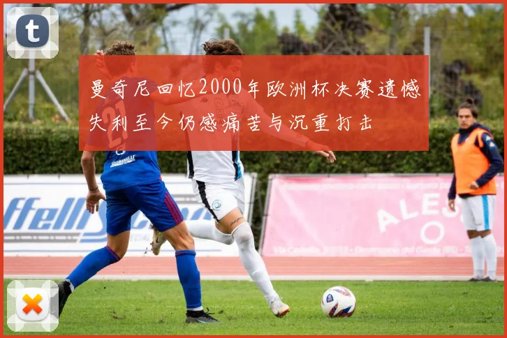 曼奇尼回忆2000年欧洲杯决赛遗憾失利至今仍感痛苦与沉重打击
