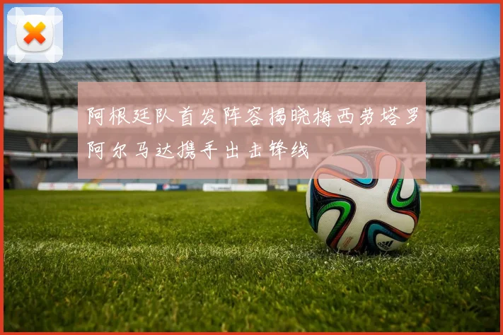 阿根廷队首发阵容揭晓梅西劳塔罗阿尔马达携手出击锋线