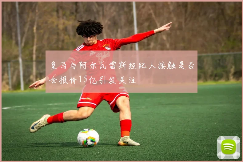 皇马与阿尔瓦雷斯经纪人接触是否会报价15亿引发关注
