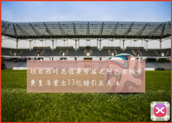 切尔西对恩佐要价接近阿扎尔转会费皇马曾出13亿镑引发关注