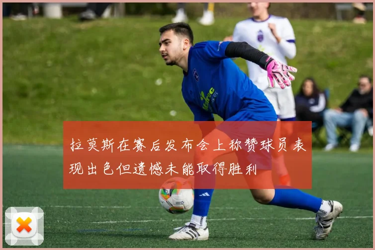 拉莫斯在赛后发布会上称赞球员表现出色但遗憾未能取得胜利