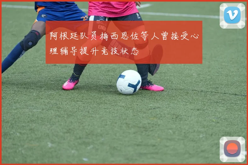 阿根廷队员梅西恩佐等人曾接受心理辅导提升竞技状态