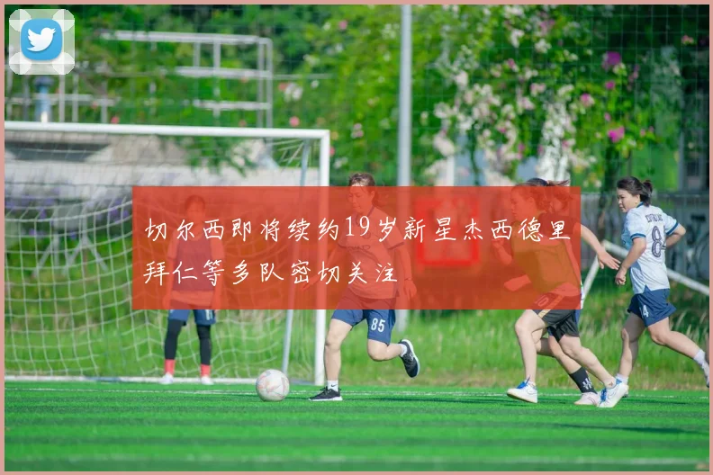 切尔西即将续约19岁新星杰西德里拜仁等多队密切关注