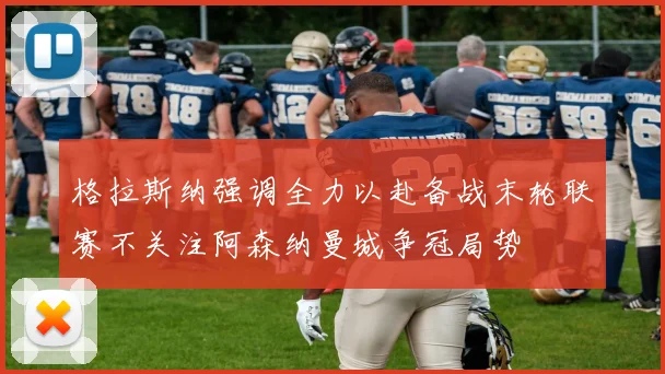 格拉斯纳强调全力以赴备战末轮联赛不关注阿森纳曼城争冠局势