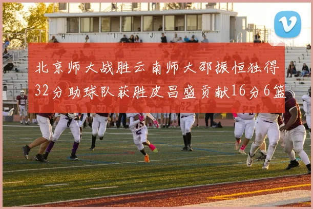 北京师大战胜云南师大邵振恒独得32分助球队获胜皮昌盛贡献16分6篮板5助攻