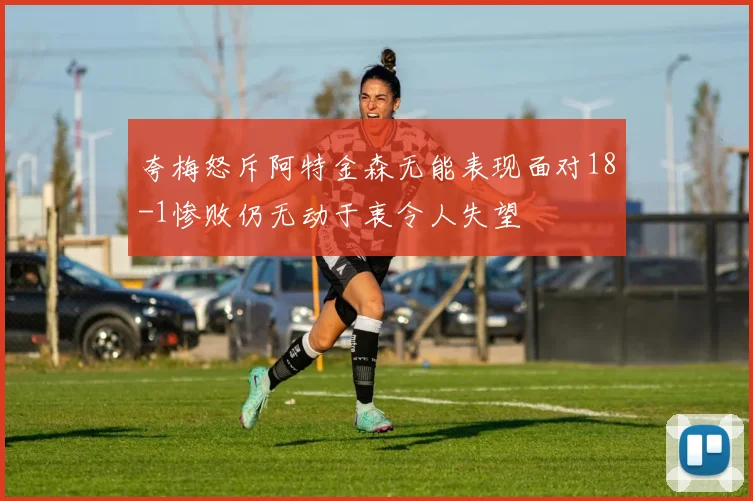 夸梅怒斥阿特金森无能表现面对18-1惨败仍无动于衷令人失望