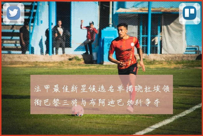 法甲最佳新星候选名单揭晓杜埃领衔巴黎三将与布阿迪巴尔科争夺