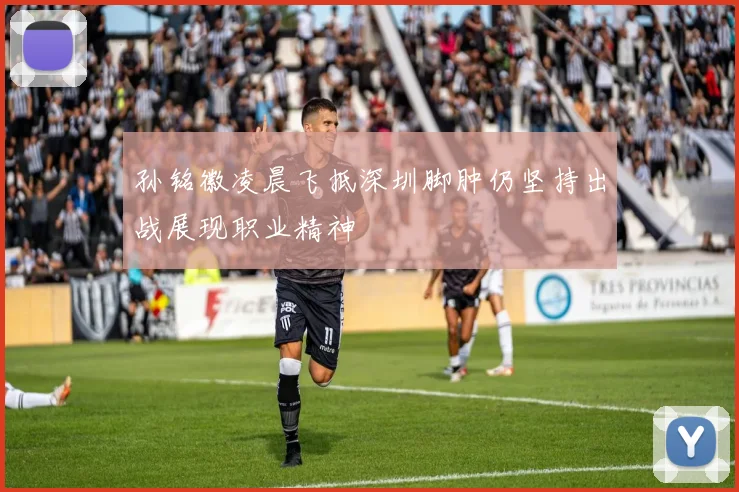 孙铭徽凌晨飞抵深圳脚肿仍坚持出战展现职业精神