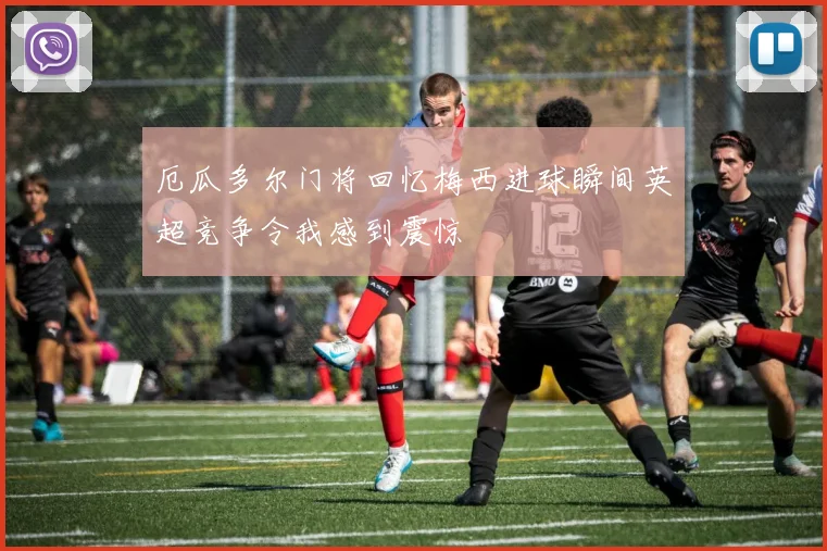 厄瓜多尔门将回忆梅西进球瞬间英超竞争令我感到震惊