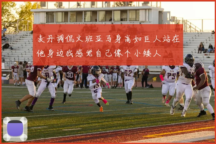 麦丹调侃文班亚马身高如巨人站在他身边我感觉自己像个小矮人