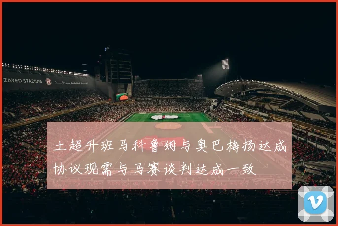 土超升班马科鲁姆与奥巴梅扬达成协议现需与马赛谈判达成一致