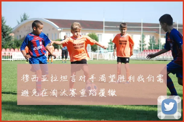 穆西亚拉坦言对手渴望胜利我们需避免在淘汰赛重蹈覆辙