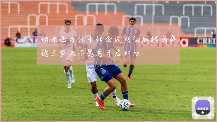 切尔西与扎卡转会谈判彻底搁浅桑德兰坚决不愿意开启讨论