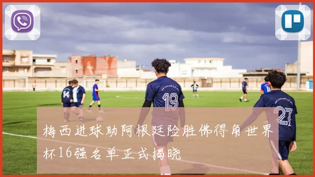 梅西进球助阿根廷险胜佛得角世界杯16强名单正式揭晓