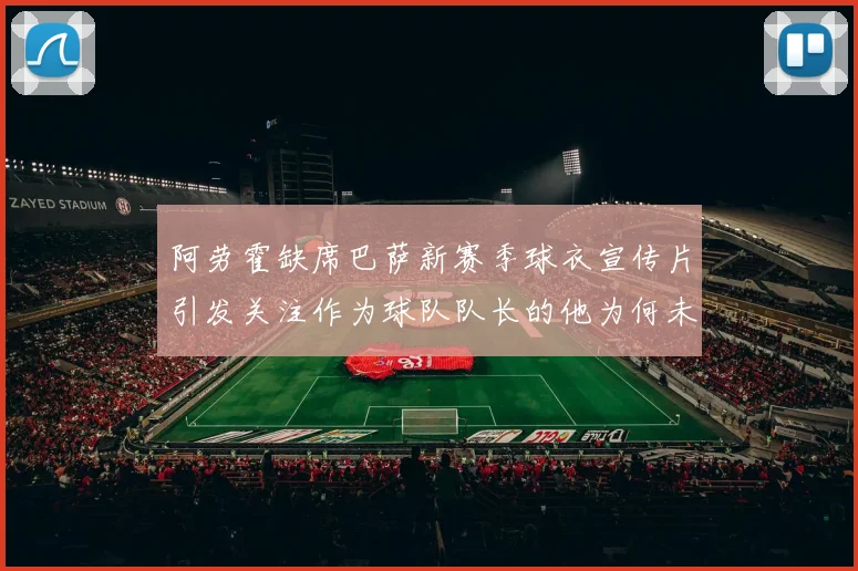 阿劳霍缺席巴萨新赛季球衣宣传片引发关注作为球队队长的他为何未现身