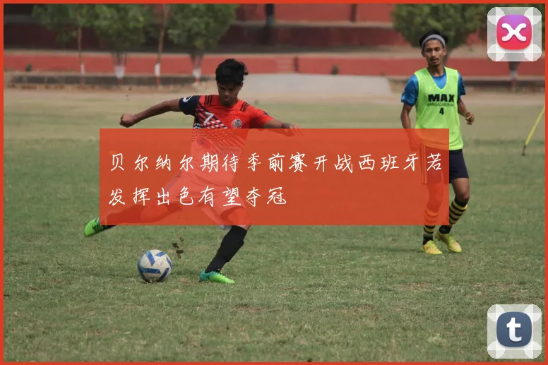 贝尔纳尔期待季前赛开战西班牙若发挥出色有望夺冠