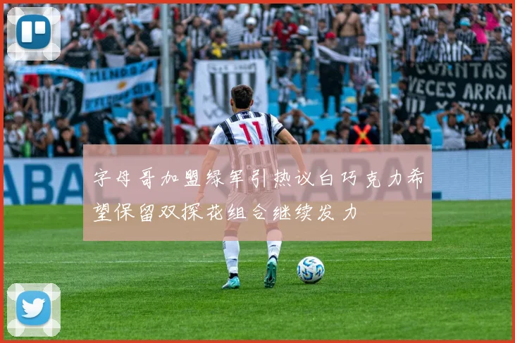 字母哥加盟绿军引热议白巧克力希望保留双探花组合继续发力