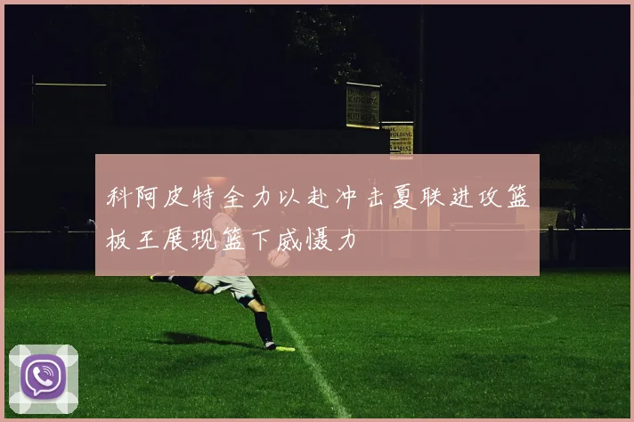 科阿皮特全力以赴冲击夏联进攻篮板王展现篮下威慑力