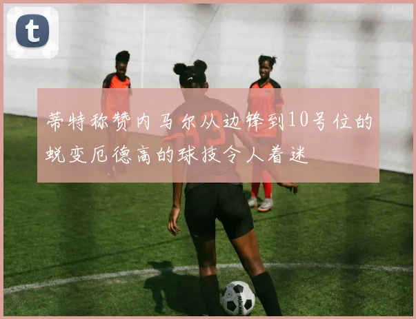 蒂特称赞内马尔从边锋到10号位的蜕变厄德高的球技令人着迷