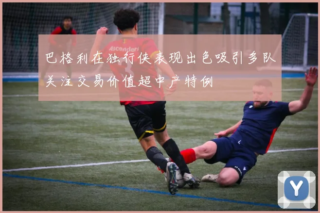 巴格利在独行侠表现出色吸引多队关注交易价值超中产特例