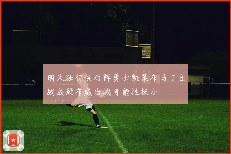 明天独行侠对阵勇士凯莱布马丁出战成疑布威出战可能性极小