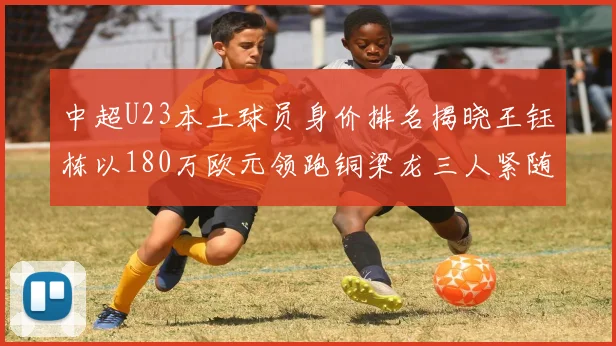 中超U23本土球员身价排名揭晓王钰栋以180万欧元领跑铜梁龙三人紧随其后