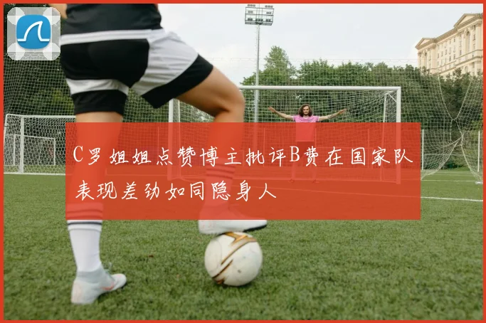 C罗姐姐点赞博主批评B费在国家队表现差劲如同隐身人