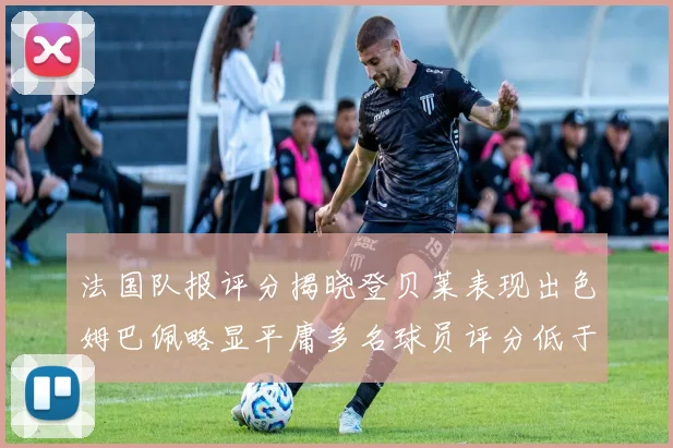 法国队报评分揭晓登贝莱表现出色姆巴佩略显平庸多名球员评分低于六分