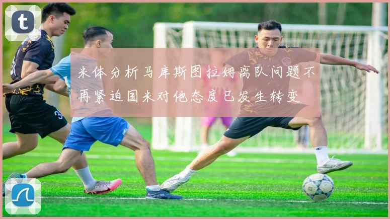 米体分析马库斯图拉姆离队问题不再紧迫国米对他态度已发生转变