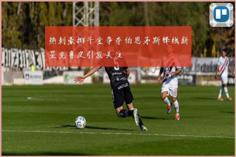 热刺豪掷千金争夺伯恩茅斯锋线新星克鲁皮引发关注