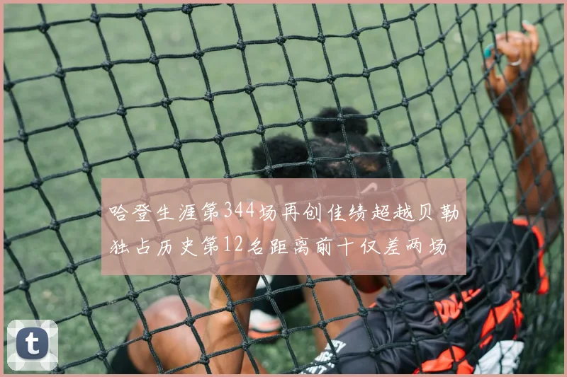 哈登生涯第344场再创佳绩超越贝勒独占历史第12名距离前十仅差两场比赛