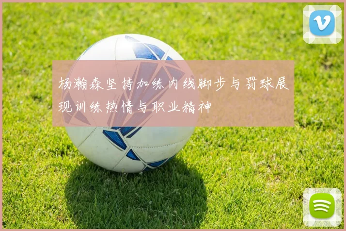 杨瀚森坚持加练内线脚步与罚球展现训练热情与职业精神
