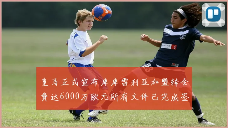 皇马正式宣布库库雷利亚加盟转会费达6000万欧元所有文件已完成签署