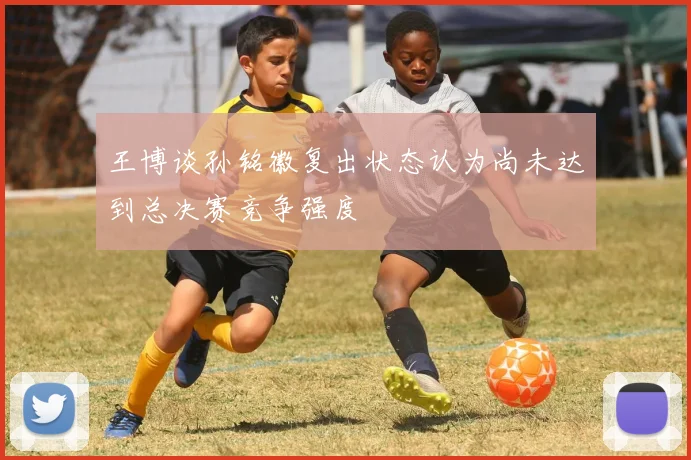 王博谈孙铭徽复出状态认为尚未达到总决赛竞争强度