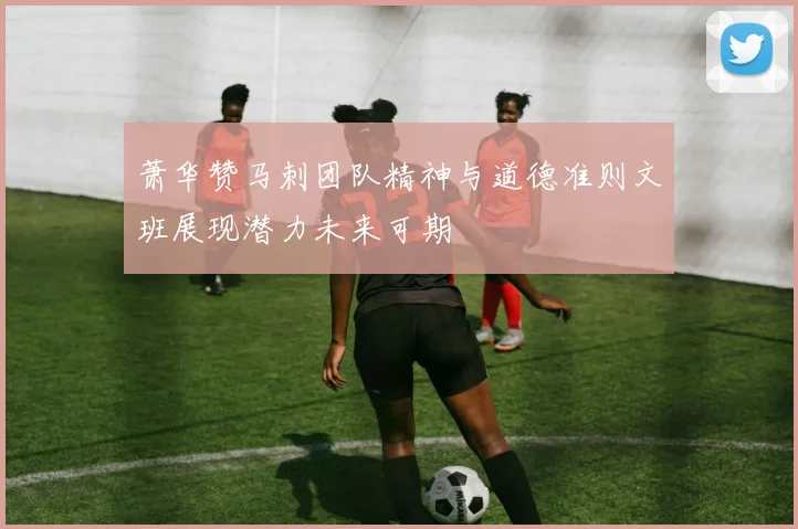 萧华赞马刺团队精神与道德准则文班展现潜力未来可期