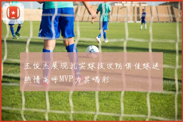 王俊杰展现扎实球技攻防俱佳球迷热情高呼MVP为其喝彩