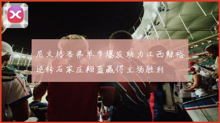 尼文格洛弗单节爆发助力江西鲸裕逆转石家庄翔蓝赢得主场胜利