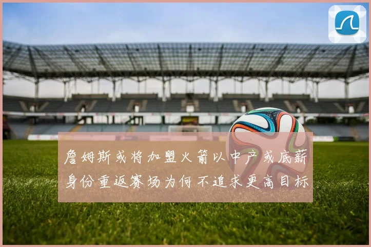 詹姆斯或将加盟火箭以中产或底薪身份重返赛场为何不追求更高目标
