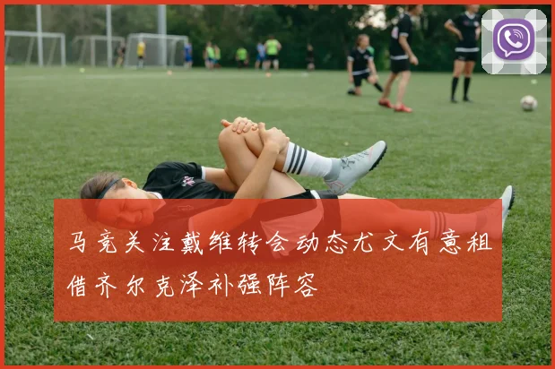 马竞关注戴维转会动态尤文有意租借齐尔克泽补强阵容