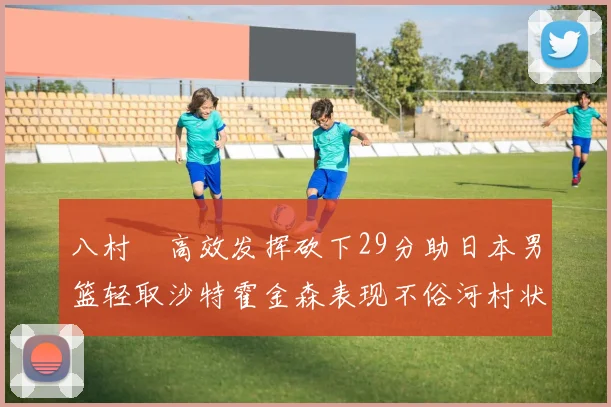 八村塁高效发挥砍下29分助日本男篮轻取沙特霍金森表现不俗河村状态低迷