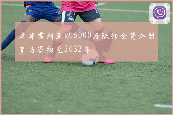 库库雷利亚以6000万欧转会费加盟皇马签约至2032年