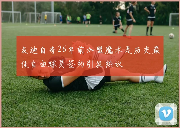 麦迪自夸26年前加盟魔术是历史最佳自由球员签约引发热议